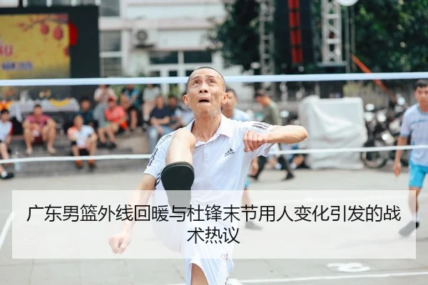广东男篮外线回暖与杜锋末节用人变化引发的战术热议
